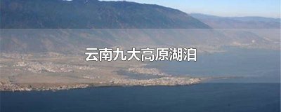 ​云南省最大的淡水湖是什么湖 有高原明珠之称的云南省的最大淡水湖是哪个