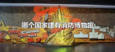 哪个国家建有消防博物馆(中国消防博物馆在哪里)